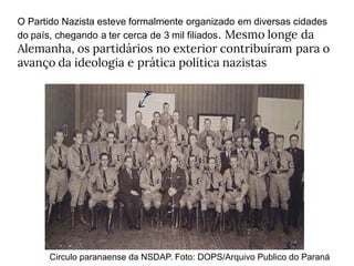 O Partido Nazista esteve formalmente organizado em diversas cidades
do país, chegando a ter cerca de 3 mil filiados. Mesmo longe da
Alemanha, os partidários no exterior contribuíram para o
avanço da ideologia e prática política nazistas
Circulo paranaense da NSDAP. Foto: DOPS/Arquivo Publico do Paraná
 