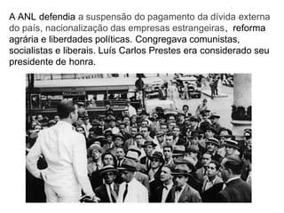 A ANL defendia a suspensão do pagamento da dívida externa
do país, nacionalização das empresas estrangeiras, reforma
agrária e liberdades políticas. Congregava comunistas,
socialistas e liberais. Luís Carlos Prestes era considerado seu
presidente de honra.
 