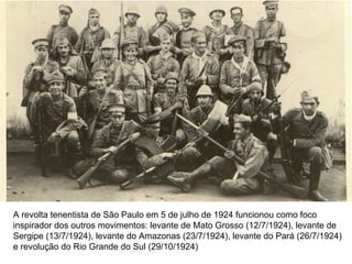 A revolta tenentista de São Paulo em 5 de julho de 1924 funcionou como foco
inspirador dos outros movimentos: levante de Mato Grosso (12/7/1924), levante de
Sergipe (13/7/1924), levante do Amazonas (23/7/1924), levante do Pará (26/7/1924)
e revolução do Rio Grande do Sul (29/10/1924)
 
