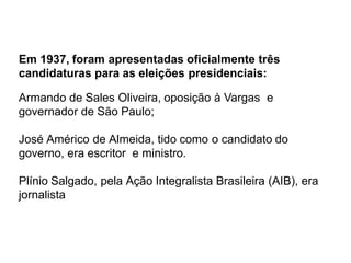 Em 1937, foram apresentadas oficialmente três
candidaturas para as eleições presidenciais:
Armando de Sales Oliveira, oposição à Vargas e
governador de São Paulo;
José Américo de Almeida, tido como o candidato do
governo, era escritor e ministro.
Plínio Salgado, pela Ação Integralista Brasileira (AIB), era
jornalista
 