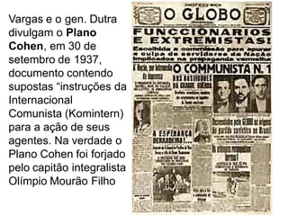 Vargas e o gen. Dutra
divulgam o Plano
Cohen, em 30 de
setembro de 1937,
documento contendo
supostas “instruções da
Internacional
Comunista (Komintern)
para a ação de seus
agentes. Na verdade o
Plano Cohen foi forjado
pelo capitão integralista
Olímpio Mourão Filho
 