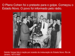O Plano Cohen foi o pretexto para o golpe. Começou o
Estado Novo. O povo foi informado pelo rádio.
Getúlio Vargas fala à nação por ocasião da instauração do Estado Novo. Rio de
Janeiro, 10/11/1937
 