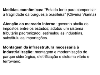 Medidas econômicas: “Estado forte para compensar
a fragilidade da burguesia brasileira” (Oliveira Vianna)
Atenção ao mercado interno: governo aboliu os
impostos entre os estados; adotou um sistema
tributário padronizado; estimulou as indústrias,
substituiu as importações.
Montagem da infraestrutura necessária à
industrialização: montagem e modernização do
parque siderúrgico, eletrificação e sistema viário e
ferroviário.
 