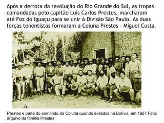 Após a derrota da revolução do Rio Grande do Sul, as tropas
comandadas pelo capitão Luís Carlos Prestes, marcharam
até Foz do Iguaçu para se unir à Divisão São Paulo. As duas
forças tenentistas formaram a Coluna Prestes – Miguel Costa.
Prestes e parte do comando da Coluna quando exilados na Bolívia, em 1927 Foto:
arquivo da família Prestes
 