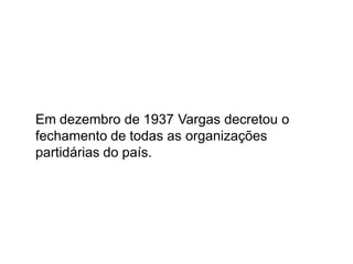 Em dezembro de 1937 Vargas decretou o
fechamento de todas as organizações
partidárias do país.
 