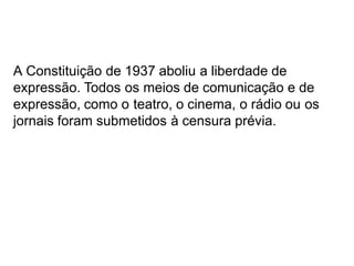 A Constituição de 1937 aboliu a liberdade de
expressão. Todos os meios de comunicação e de
expressão, como o teatro, o cinema, o rádio ou os
jornais foram submetidos à censura prévia.
 