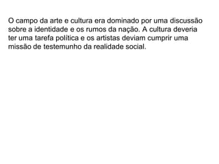 O campo da arte e cultura era dominado por uma discussão
sobre a identidade e os rumos da nação. A cultura deveria
ter uma tarefa política e os artistas deviam cumprir uma
missão de testemunho da realidade social.
 