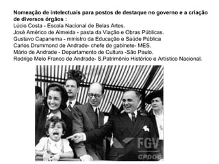 Nomeação de intelectuais para postos de destaque no governo e a criação
de diversos órgãos :
Lúcio Costa - Escola Nacional de Belas Artes.
José Américo de Almeida - pasta da Viação e Obras Públicas.
Gustavo Capanema - ministro da Educação e Saúde Pública
Carlos Drummond de Andrade- chefe de gabinete- MES.
Mário de Andrade - Departamento de Cultura -São Paulo.
Rodrigo Melo Franco de Andrade- S.Patrimônio Histórico e Artístico Nacional.
 