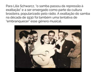 Para Lilia Schwarcz, “o samba passou da repressão à
exaltação” e a ser enxergado como parte da cultura
brasileira, popularizado pelo rádio. A exaltação do samba
na década de 1930 foi também uma tentativa de
“embranquecer” esse gênero musical.
 