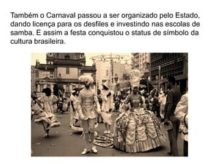 Também o Carnaval passou a ser organizado pelo Estado,
dando licença para os desfiles e investindo nas escolas de
samba. E assim a festa conquistou o status de símbolo da
cultura brasileira.
 
