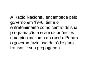 A Rádio Nacional, encampada pelo
governo em 1940, tinha o
entretenimento como centro de sua
programação e eram os anúncios
sua principal fonte de renda. Porém
o governo fazia uso do rádio para
transmitir sua propaganda.
 