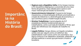 Importânc
ia na
História
do Brasil:
• Ruptura com a República Velha: A Era Vargas marcou
o fim da política oligárquica e a ascensão de uma nova
forma de governo, mais voltada para o povo e com
maior intervenção do Estado na economia.
• Desenvolvimento Industrial: O governo de Vargas
impulsionou a industrialização do Brasil, promovendo a
criação de indústrias e a diversificação da economia, o
que contribuiu para a modernização do país.
• Direitos Trabalhistas: A promulgação da CLT
estabeleceu direitos fundamentais para os
trabalhadores, como a jornada de trabalho e férias, que
ainda são referências nas relações de trabalho no
Brasil.
• Legado Político: Vargas deixou um legado complexo,
sendo visto por alguns como um defensor dos
trabalhadores e por outros como um autoritário. Sua
figura continua a ser debatida e analisada, refletindo as
tensões políticas e sociais que permeiam a história
brasileira.
 