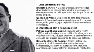 1. Crise Econômica de 1929
Impacto da Crise: A Grande Depressão teve efeitos
devastadores na economia brasileira, especialmente
nas exportações de café, que eram a principal fonte de
renda do país.
Queda nos Preços: Os preços do café despencaram,
levando à falência de muitos produtores e à crise nas
finanças do governo, que dependia fortemente dessa
commodity.
2. Insatisfação com a República Velha
Política das Oligarquias: A República Velha (1889-
1930) era dominada por uma política de alianças entre
oligarquias estaduais, que promovia o coronelismo e a
exclusão das classes populares do processo político.
Descontentamento Popular: Amplos setores da
população, incluindo trabalhadores urbanos e
camponeses, estavam insatisfeitos com a falta de
representação e os problemas sociais não resolvidos.
 