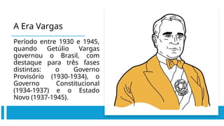 A Era Vargas
Período entre 1930 e 1945,
quando Getúlio Vargas
governou o Brasil, com
destaque para três fases
distintas: o Governo
Provisório (1930-1934), o
Governo Constitucional
(1934-1937) e o Estado
Novo (1937-1945).
 
