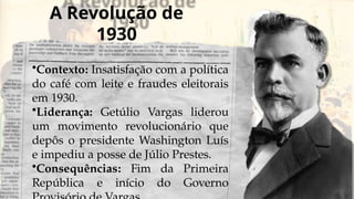 A Revolução de
1930
•Contexto: Insatisfação com a política
do café com leite e fraudes eleitorais
em 1930.
•Liderança: Getúlio Vargas liderou
um movimento revolucionário que
depôs o presidente Washington Luís
e impediu a posse de Júlio Prestes.
•Consequências: Fim da Primeira
República e início do Governo
 