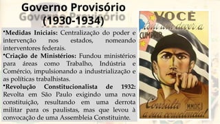 Governo Provisório
(1930-1934)
•Medidas Iniciais: Centralização do poder e
intervenção nos estados, nomeando
interventores federais.
•Criação de Ministérios: Fundou ministérios
para áreas como Trabalho, Indústria e
Comércio, impulsionando a industrialização e
as políticas trabalhistas.
•Revolução Constitucionalista de 1932:
Revolta em São Paulo exigindo uma nova
constituição, resultando em uma derrota
militar para os paulistas, mas que levou à
convocação de uma Assembleia Constituinte.
 