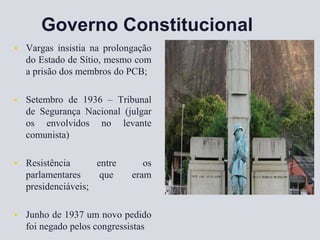 Governo Constitucional
 Vargas insistia na prolongação
do Estado de Sítio, mesmo com
a prisão dos membros do PCB;
 Setembro de 1936 – Tribunal
de Segurança Nacional (julgar
os envolvidos no levante
comunista)
 Resistência entre os
parlamentares que eram
presidenciáveis;
 Junho de 1937 um novo pedido
foi negado pelos congressistas
 