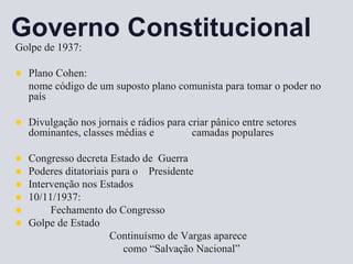 Governo Constitucional
Golpe de 1937:
 Plano Cohen:
nome código de um suposto plano comunista para tomar o poder no
país
 Divulgação nos jornais e rádios para criar pânico entre setores
dominantes, classes médias e camadas populares
 Congresso decreta Estado de Guerra
 Poderes ditatoriais para o Presidente
 Intervenção nos Estados
 10/11/1937:
 Fechamento do Congresso
 Golpe de Estado
Continuísmo de Vargas aparece
como “Salvação Nacional”
 