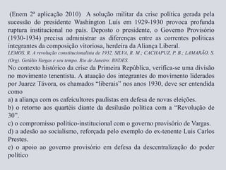 (Enem 2ª aplicação 2010) A solução militar da crise política gerada pela
sucessão do presidente Washington Luís em 1929-1930 provoca profunda
ruptura institucional no país. Deposto o presidente, o Governo Provisório
(1930-1934) precisa administrar as diferenças entre as correntes políticas
integrantes da composição vitoriosa, herdeira da Aliança Liberal.
LEMOS, R. A revolução constitucionalista de 1932. SILVA, R. M.; CACHAPUZ, P. B.; LAMARÃO, S.
(Org). Getúlio Vargas e seu tempo. Rio de Janeiro: BNDES.
No contexto histórico da crise da Primeira República, verifica-se uma divisão
no movimento tenentista. A atuação dos integrantes do movimento liderados
por Juarez Távora, os chamados “liberais” nos anos 1930, deve ser entendida
como
a) a aliança com os cafeicultores paulistas em defesa de novas eleições.
b) o retorno aos quartéis diante da desilusão política com a “Revolução de
30”.
c) o compromisso político-institucional com o governo provisório de Vargas.
d) a adesão ao socialismo, reforçada pelo exemplo do ex-tenente Luis Carlos
Prestes.
e) o apoio ao governo provisório em defesa da descentralização do poder
político
 