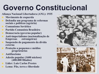 Governo Constitucional
Aliança Nacional Libertadora (ANL): 1935
 Movimento de esquerda
 Defendia um programa de reformas
sociais e políticas (agrária)
 Comunismo Soviético
 Partido Comunista Brasileiro
 Democracia (governo popular)
 Anti-imperialismo (nacionalização de
Empresas estrangeiras)
 Suspensão do pagamento da dívida
externa
 Proteção a pequenos e médios
proprietários
 Antifascismo
 Adesão popular (1600 núcleos)
(400.000 filiados)
 Líder: Luís Carlos Prestes
 Lema: Pão, terra e liberdade
 