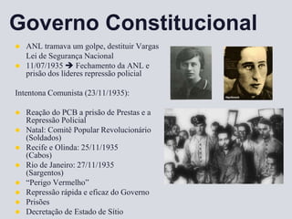 Governo Constitucional
 ANL tramava um golpe, destituir Vargas
Lei de Segurança Nacional
 11/07/1935  Fechamento da ANL e
prisão dos líderes repressão policial
Intentona Comunista (23/11/1935):
 Reação do PCB a prisão de Prestas e a
Repressão Policial
 Natal: Comitê Popular Revolucionário
(Soldados)
 Recife e Olinda: 25/11/1935
(Cabos)
 Rio de Janeiro: 27/11/1935
(Sargentos)
 “Perigo Vermelho”
 Repressão rápida e eficaz do Governo
 Prisões
 Decretação de Estado de Sítio
 