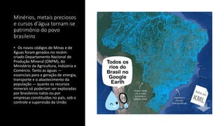 Minérios, metais preciosos
e cursos d'água tornam-se
patrimônio do povo
brasileiro
• Os novos códigos de Minas e de
Águas foram gerados no recém-
criado Departamento Nacional de
Produção Mineral (DNPM), do
Ministério da Agricultura, Indústria e
Comércio. Tanto as águas —
essenciais para a geração de energia,
transporte e o abastecimento da
população — quanto os recursos
minerais só poderiam ser exploradas
por brasileiros natos ou por
empresas constituídas no país, sob o
controle e supervisão da União
 