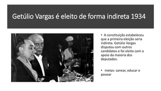 Getúlio Vargas é eleito de forma indireta 1934
• A constituição estabeleceu
que a primeira eleição seria
indireta. Getúlio Vargas
disputou com outros
candidatos e foi eleito com o
apoio da maioria dos
deputados.
• metas: sanear, educar e
povoar
 