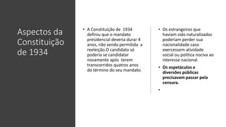 Aspectos da
Constituição
de 1934
• A Constituição de 1934
definiu que o mandato
presidencial deveria durar 4
anos, não sendo permitida a
reeleição.O candidato só
poderia se candidatar
novamente após terem
transcorridos quatros anos
do término do seu mandato.
• Os estrangeiros que
haviam sido naturalizados
poderiam perder sua
nacionalidade caso
exercessem atividade
social ou política nociva ao
interesse nacional.
• Os espetáculos e
diversões públicas
precisavam passar pela
censura.
•
 