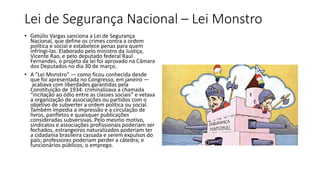 Lei de Segurança Nacional – Lei Monstro
• Getúlio Vargas sanciona a Lei de Segurança
Nacional, que define os crimes contra a ordem
política e social e estabelece penas para quem
infringi-las. Elaborado pelo ministro da Justiça,
Vicente Rao, e pelo deputado federal Raul
Fernandes, o projeto da lei foi aprovado na Câmara
dos Deputados no dia 30 de março.
• A "Lei Monstro" — como ficou conhecida desde
que foi apresentada no Congresso, em janeiro —
acabava com liberdades garantidas pela
Constituição de 1934: criminalizava a chamada
“incitação ao ódio entre as classes sociais” e vetava
a organização de associações ou partidos com o
objetivo de subverter a ordem política ou social.
Também impedia a impressão e a circulação de
livros, panfletos e quaisquer publicações
consideradas subversivas. Pelo mesmo motivo,
sindicatos e associações profissionais poderiam ser
fechados, estrangeiros naturalizados poderiam ter
a cidadania brasileira cassada e serem expulsos do
país; professores poderiam perder a cátedra; e
funcionários públicos, o emprego.
 