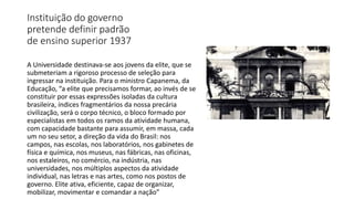 Instituição do governo
pretende definir padrão
de ensino superior 1937
A Universidade destinava-se aos jovens da elite, que se
submeteriam a rigoroso processo de seleção para
ingressar na instituição. Para o ministro Capanema, da
Educação, “a elite que precisamos formar, ao invés de se
constituir por essas expressões isoladas da cultura
brasileira, índices fragmentários da nossa precária
civilização, será o corpo técnico, o bloco formado por
especialistas em todos os ramos da atividade humana,
com capacidade bastante para assumir, em massa, cada
um no seu setor, a direção da vida do Brasil: nos
campos, nas escolas, nos laboratórios, nos gabinetes de
física e química, nos museus, nas fábricas, nas oficinas,
nos estaleiros, no comércio, na indústria, nas
universidades, nos múltiplos aspectos da atividade
individual, nas letras e nas artes, como nos postos de
governo. Elite ativa, eficiente, capaz de organizar,
mobilizar, movimentar e comandar a nação”
 