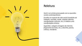 Releitura
Você é um artista preocupado com as questões
sociais contemporâneas.
Escolha um aspecto da vida social (condições de
trabalho, moradia, saúde, relações afetivas,
manifestações culturais, etc.) e elabore uma
manifestação artística.
Sugestões: colagens (imagens da internet,
fragmentos de texto, etc.), desenho, poesia,
crônica, manifesto.
 