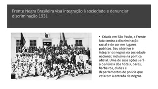 Frente Negra Brasileira visa integração à sociedade e denunciar
discriminação 1931
• Criada em São Paulo, a Frente
luta contra a discriminação
racial e de cor em lugares
públicos. Seu objetivo é
integrar os negros na sociedade
nacional, inclusive na política
oficial. Uma de suas ações será
a denúncia dos hotéis, bares,
barbeiros, clubes e
departamentos de polícia que
vetarem a entrada de negros.
 