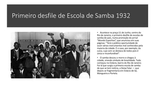 Primeiro desfile de Escola de Samba 1932
• Acontece na praça 11 de Junho, centro do
Rio de Janeiro, o primeiro desfile de escolas de
samba do país, numa promoção do jornal
“Mundo Esportivo”, que anunciou em suas
páginas: “Terá o público oportunidade de
ouvir vários instrumentos mal conhecidos pela
maioria da cidade. É o caso, por exemplo, da
cuíca, cujo som se destaca de todos pois é
único e inconfundível”.
• O samba desceu o morro e chegou à
cidade, virando símbolo de brasilidade. Tudo
começou no Estácio, bairro do Rio de Janeiro.
Foi lá que surgiu a primeira escola de samba
de que se tem notícia, a Deixa Falar — que
depois se fragmentaria em Estácio de Sá,
Mangueira e Portela.
 