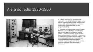 A era do rádio 1930-1960
• Começa uma nova era na comunicação
nacional — a Era do Rádio. Getúlio Vargas assina
decreto que concede o direito de exploração de
emissoras de rádio a particulares e autoriza a
comercialização de publicidade em sua
programação. 1932
• Empresas norte-americanas, como a Colgate
Palmolive e a Lever Brothers, acostumadas a
patrocinar programas de rádio nos Estados
Unidos — como radionovelas, shows musicais,
quadros humorísticos e noticiários — mostravam-
se interessadas em fazer o mesmo no Brasil. Com
a receita da publicidade, as emissoras teriam
recursos para investir em equipamentos,
conteúdo e programação, contratando artistas,
técnicos, tradutores para radionovelas e
locutores.
 