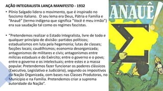 AÇÃO INTEGRALISTA LANÇA MANIFESTO - 1932
• Plínio Salgado lidera o movimento, que é inspirado no
fascismo italiano. O seu lema era Deus, Pátria e Família e
“Anauê” (termo indígena que significa “Você é meu irmão”)
era sua saudação tal como os regimes fascistas.
• “Pretendemos realizar o Estado Integralista, livre de todo e
qualquer princípio de divisão: partidos políticos;
estadualismos em luta pela hegemonia; lutas de classes;
facções locais; caudilhismos; economia desorganizada;
antagonismos de militares e civis; antagonismos entre
milícias estaduais e do Exército; entre o governo e o povo;
entre o governo e os intelectuais; entre estes e a massa
popular. Pretendemos fazer funcionar os poderes clássicos
(Executivo, Legislativo e Judiciário), segundo os impositivos
da Nação Organizada, com bases nas Classes Produtoras, no
Município e na Família. Pretendemos criar a suprema
autoridade da Nação”.
 