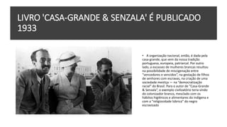 LIVRO 'CASA-GRANDE & SENZALA' É PUBLICADO
1933
• A organização nacional, então, é dada pela
casa-grande, que vem da nossa tradição
portuguesa, europeia, patriarcal. Por outro
lado, a escassez de mulheres brancas resultou
na possibilidade de miscigenação entre
“vencedores e vencidos”, na gestação de filhos
de senhores com escravas, na criação de uma
sociedade mestiça — na “democratização
racial” do Brasil. Para o autor de “Casa-Grande
& Senzala”, o exemplo civilizatório teria vindo
do colonizador branco, mesclado com os
hábitos higiênicos e alimentares do indígena e
com a “religiosidade lúbrica” do negro
escravizado
 