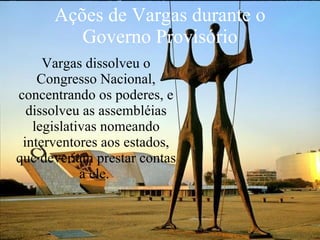 Ações de Vargas durante o Governo Provisório Vargas dissolveu o Congresso Nacional, concentrando os poderes, e dissolveu as assembléias legislativas nomeando interventores aos estados, que deveriam prestar contas a ele.   
