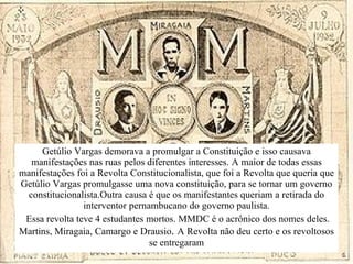 Getúlio Vargas demorava a promulgar a Constituição e isso causava manifestações nas ruas pelos diferentes interesses . A maior de todas essas manifestações foi a Revolta Constitucionalista, que foi a Revolta que queria que Getúlio Vargas promulgasse uma nova constituição, para se tornar um governo constitucionalista.Outra causa é que os manifestantes queriam a  retirada do interventor pernambucano do governo paulista. Essa revolta teve 4 estudantes mortos. MMDC é o acrônico dos nomes deles. Martins, Miragaia, Camargo e Drausio .  A Revolta não deu certo e os revoltosos se entregaram 