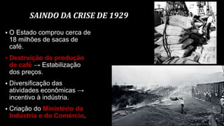 SAINDO DA CRISE DE 1929
 O Estado comprou cerca de
18 milhões de sacas de
café.
 Destruição da produção
de café → Estabilização
dos preços.
 Diversificação das
atividades econômicas →
incentivo à indústria.
 Criação do Ministério da
Indústria e do Comércio.
 