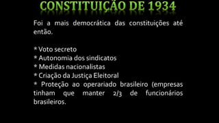 Foi a mais democrática das constituições até
então.
*Voto secreto
* Autonomia dos sindicatos
* Medidas nacionalistas
* Criação da Justiça Eleitoral
* Proteção ao operariado brasileiro (empresas
tinham que manter 2/3 de funcionários
brasileiros.
 