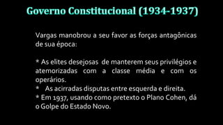 Vargas manobrou a seu favor as forças antagônicas
de sua época:
* As elites desejosas de manterem seus privilégios e
atemorizadas com a classe média e com os
operários.
* As acirradas disputas entre esquerda e direita.
* Em 1937, usando como pretexto o Plano Cohen, dá
o Golpe do Estado Novo.
 