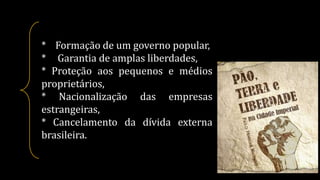 * Formação de um governo popular,
* Garantia de amplas liberdades,
* Proteção aos pequenos e médios
proprietários,
* Nacionalização das empresas
estrangeiras,
* Cancelamento da dívida externa
brasileira.
 