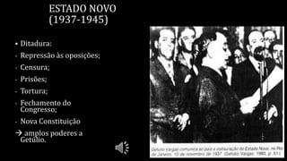 ESTADO NOVO
(1937-1945)
 Ditadura:
- Repressão às oposições;
- Censura;
- Prisões;
- Tortura;
- Fechamento do
Congresso;
- Nova Constituição
 amplos poderes a
Getúlio.
 
