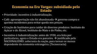  Prioridade: incentivo à industrialização.
 Café: agroexportação não foi abandonada  governo compra e
queima excedentes para evitar queda nos preços.
 Criação de Institutos para cuidar de diversos produtos: Instituto do
Açúcar e do Álcool, Instituto do Mate e do Pinho, etc.
 Incentivo à Industrialização: antes de 1930, era feita por
particulares, agora o Estado era parceiro.  justificado pelo
NACIONALISMO: soberania da nação, para tornar-se menos
dependente da economia estrangeira. (Tecnocracia)
 