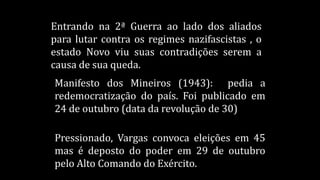 Entrando na 2ª Guerra ao lado dos aliados
para lutar contra os regimes nazifascistas , o
estado Novo viu suas contradições serem a
causa de sua queda.
Manifesto dos Mineiros (1943): pedia a
redemocratização do país. Foi publicado em
24 de outubro (data da revolução de 30)
Pressionado, Vargas convoca eleições em 45
mas é deposto do poder em 29 de outubro
pelo Alto Comando do Exército.
 