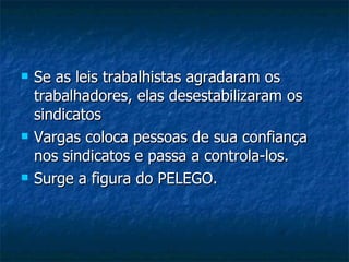 Se as leis trabalhistas agradaram os trabalhadores, elas desestabilizaram os sindicatos Vargas coloca pessoas de sua confiança nos sindicatos e passa a controla-los. Surge a figura do PELEGO. 