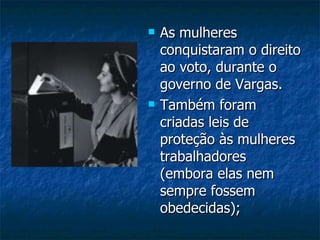 As mulheres conquistaram o direito ao voto, durante o governo de Vargas. Também foram criadas leis de proteção às mulheres trabalhadores (embora elas nem sempre fossem obedecidas); 