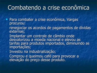 Combatendo a crise econômica Para combater a crise econômica, Vargas procurou: renegociar os acordos de pagamentos de dívidas externas; Implantar um controle de câmbio onde desvalorizou a moeda nacional e elevou as tarifas para produtos importados, diminuindo as importações; Investiu na industrialização;  Comprou e queimou café para provocar a elevação do preço desse produto.  
