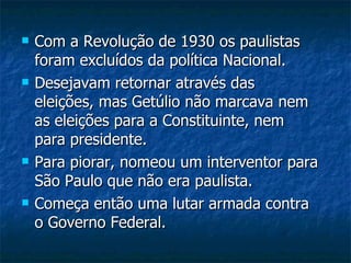 Com a Revolução de 1930 os paulistas foram excluídos da política Nacional. Desejavam retornar através das eleições, mas Getúlio não marcava nem as eleições para a Constituinte, nem para presidente. Para piorar, nomeou um interventor para São Paulo que não era paulista. Começa então uma lutar armada contra o Governo Federal. 
