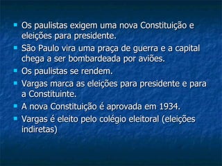 Os paulistas exigem uma nova Constituição e eleições para presidente. São Paulo vira uma praça de guerra e a capital chega a ser bombardeada por aviões. Os paulistas se rendem. Vargas marca as eleições para presidente e para a Constituinte. A nova Constituição é aprovada em 1934. Vargas é eleito pelo colégio eleitoral (eleições indiretas) 
